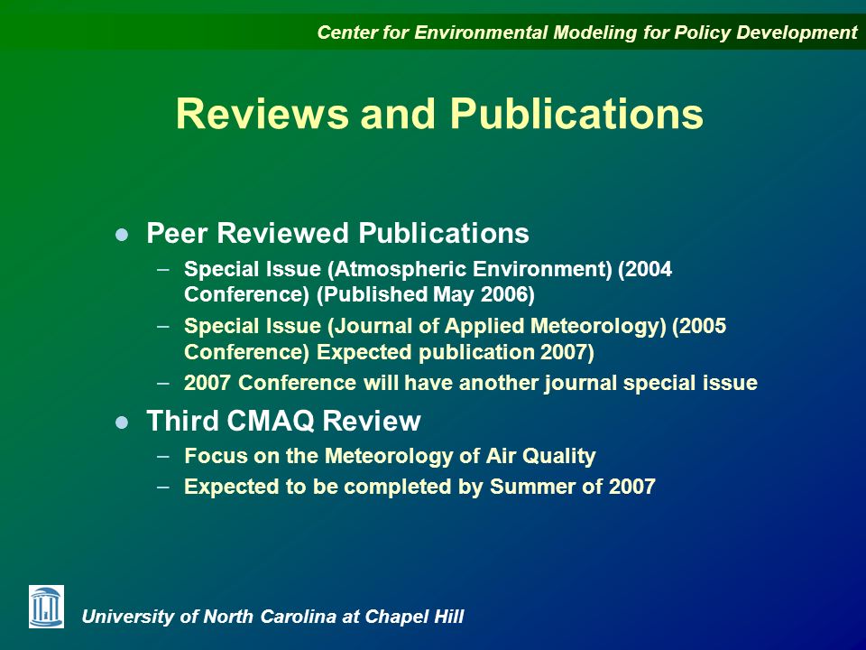 Center for Environmental Modeling for Policy Development University of North Carolina at Chapel Hill Reviews and Publications l Peer Reviewed Publications – Special Issue (Atmospheric Environment) (2004 Conference) (Published May 2006) – Special Issue (Journal of Applied Meteorology) (2005 Conference) Expected publication 2007) – 2007 Conference will have another journal special issue l Third CMAQ Review – Focus on the Meteorology of Air Quality – Expected to be completed by Summer of 2007