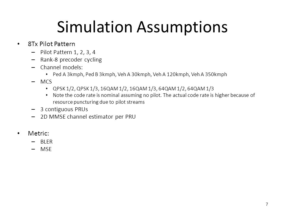 Simulation Assumptions 8Tx Pilot Pattern – Pilot Pattern 1, 2, 3, 4 – Rank-8 precoder cycling – Channel models: Ped A 3kmph, Ped B 3kmph, Veh A 30kmph, Veh A 120kmph, Veh A 350kmph – MCS QPSK 1/2, QPSK 1/3, 16QAM 1/2, 16QAM 1/3, 64QAM 1/2, 64QAM 1/3 Note the code rate is nominal assuming no pilot.
