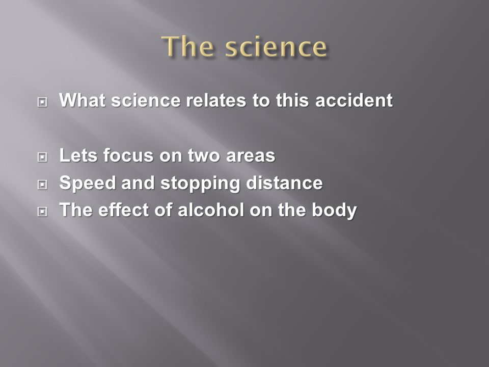  What science relates to this accident  Lets focus on two areas  Speed and stopping distance  The effect of alcohol on the body