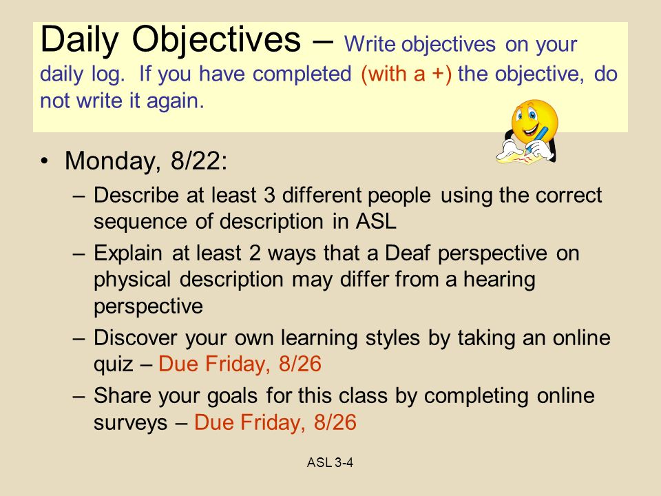 Objectives Monday, 8/22: –Describe at least 3 different people using the correct sequence of description in ASL –Explain at least 2 ways that a Deaf perspective on physical description may differ from a hearing perspective –Discover your own learning styles by taking an online quiz – Due Friday, 8/26 –Share your goals for this class by completing online surveys – Due Friday, 8/26 Daily Objectives – Write objectives on your daily log.