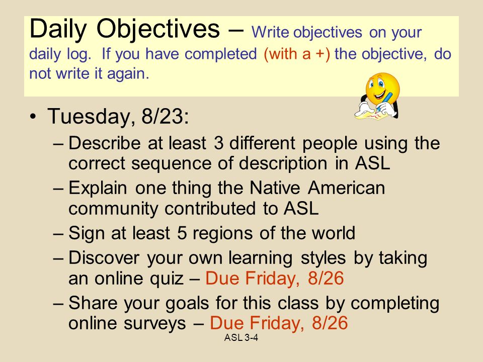 Objectives Tuesday, 8/23: –Describe at least 3 different people using the correct sequence of description in ASL –Explain one thing the Native American community contributed to ASL –Sign at least 5 regions of the world –Discover your own learning styles by taking an online quiz – Due Friday, 8/26 –Share your goals for this class by completing online surveys – Due Friday, 8/26 Daily Objectives – Write objectives on your daily log.