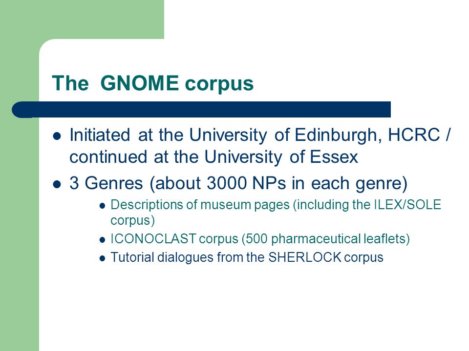 The GNOME corpus Initiated at the University of Edinburgh, HCRC / continued at the University of Essex 3 Genres (about 3000 NPs in each genre) Descriptions of museum pages (including the ILEX/SOLE corpus) ICONOCLAST corpus (500 pharmaceutical leaflets) Tutorial dialogues from the SHERLOCK corpus