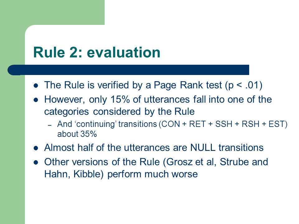 Rule 2: evaluation The Rule is verified by a Page Rank test (p <.01) However, only 15% of utterances fall into one of the categories considered by the Rule – And ‘continuing’ transitions (CON + RET + SSH + RSH + EST) about 35% Almost half of the utterances are NULL transitions Other versions of the Rule (Grosz et al, Strube and Hahn, Kibble) perform much worse
