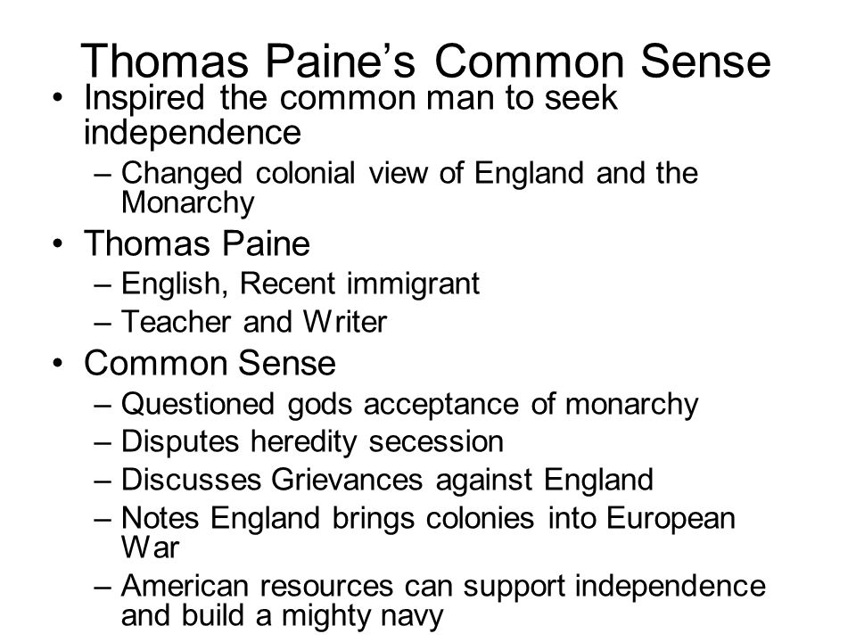 Thomas Paine’s Common Sense Inspired the common man to seek independence –Changed colonial view of England and the Monarchy Thomas Paine –English, Recent immigrant –Teacher and Writer Common Sense –Questioned gods acceptance of monarchy –Disputes heredity secession –Discusses Grievances against England –Notes England brings colonies into European War –American resources can support independence and build a mighty navy