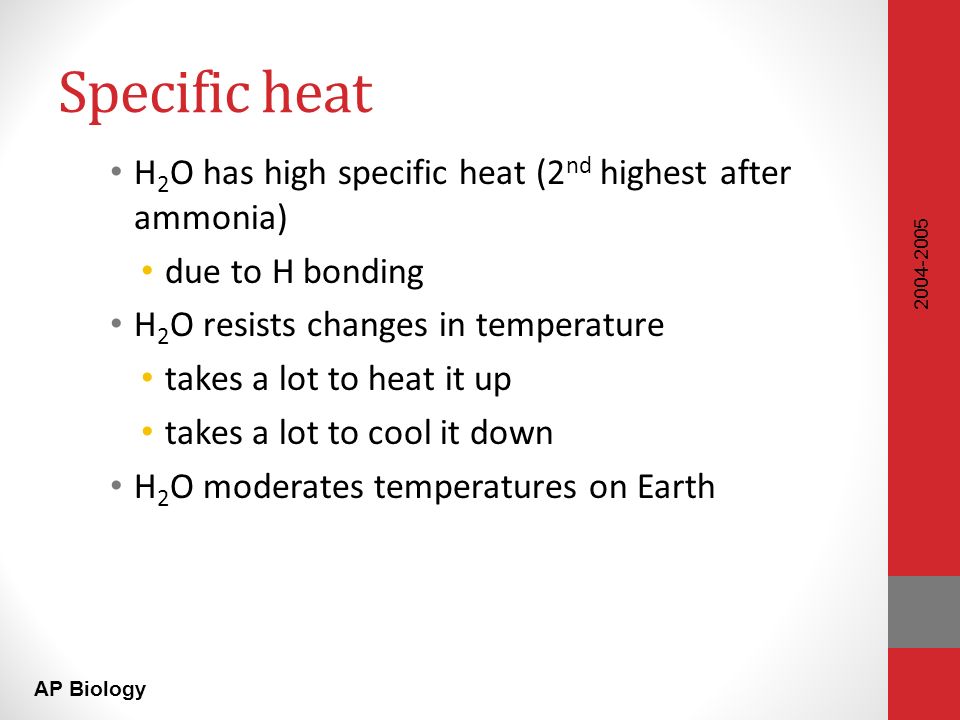 AP Biology Specific heat H 2 O has high specific heat (2 nd highest after ammonia) due to H bonding H 2 O resists changes in temperature takes a lot to heat it up takes a lot to cool it down H 2 O moderates temperatures on Earth