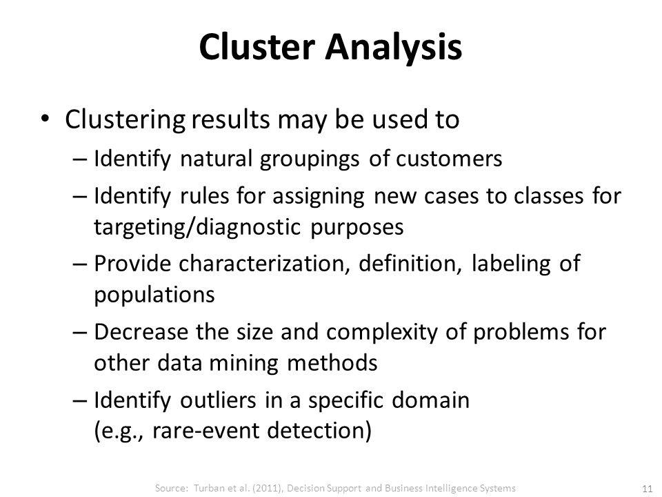 Cluster Analysis Clustering results may be used to – Identify natural groupings of customers – Identify rules for assigning new cases to classes for targeting/diagnostic purposes – Provide characterization, definition, labeling of populations – Decrease the size and complexity of problems for other data mining methods – Identify outliers in a specific domain (e.g., rare-event detection) Source: Turban et al.