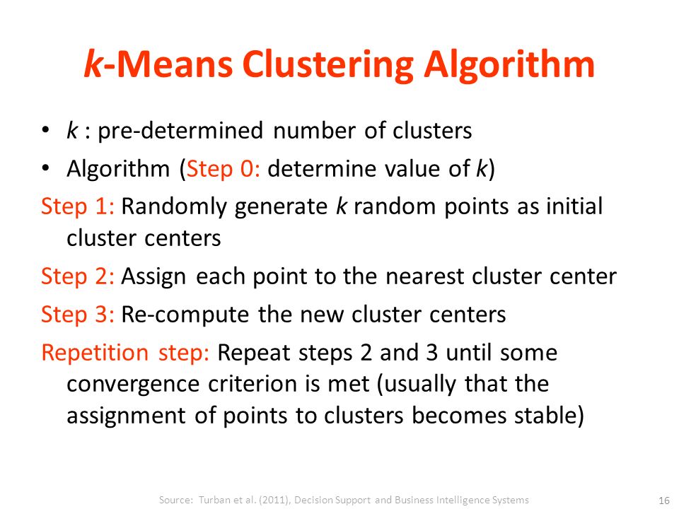 k-Means Clustering Algorithm k : pre-determined number of clusters Algorithm (Step 0: determine value of k) Step 1: Randomly generate k random points as initial cluster centers Step 2: Assign each point to the nearest cluster center Step 3: Re-compute the new cluster centers Repetition step: Repeat steps 2 and 3 until some convergence criterion is met (usually that the assignment of points to clusters becomes stable) Source: Turban et al.