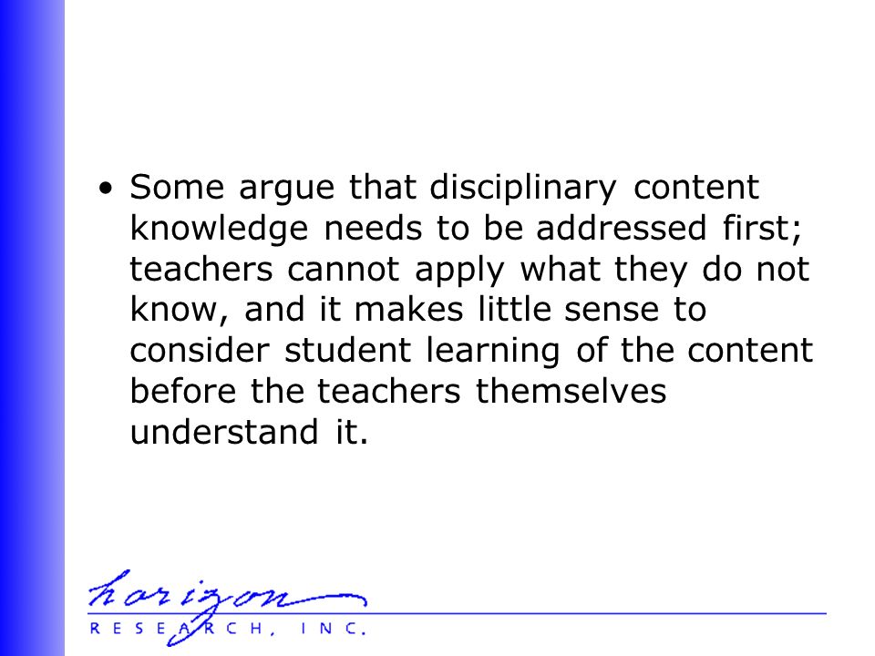 Some argue that disciplinary content knowledge needs to be addressed first; teachers cannot apply what they do not know, and it makes little sense to consider student learning of the content before the teachers themselves understand it.