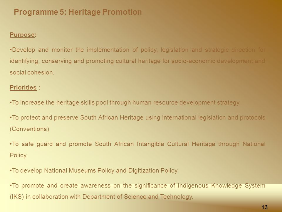 Programme 5: Heritage Promotion 13 Purpose: Develop and monitor the implementation of policy, legislation and strategic direction for identifying, conserving and promoting cultural heritage for socio-economic development and social cohesion.