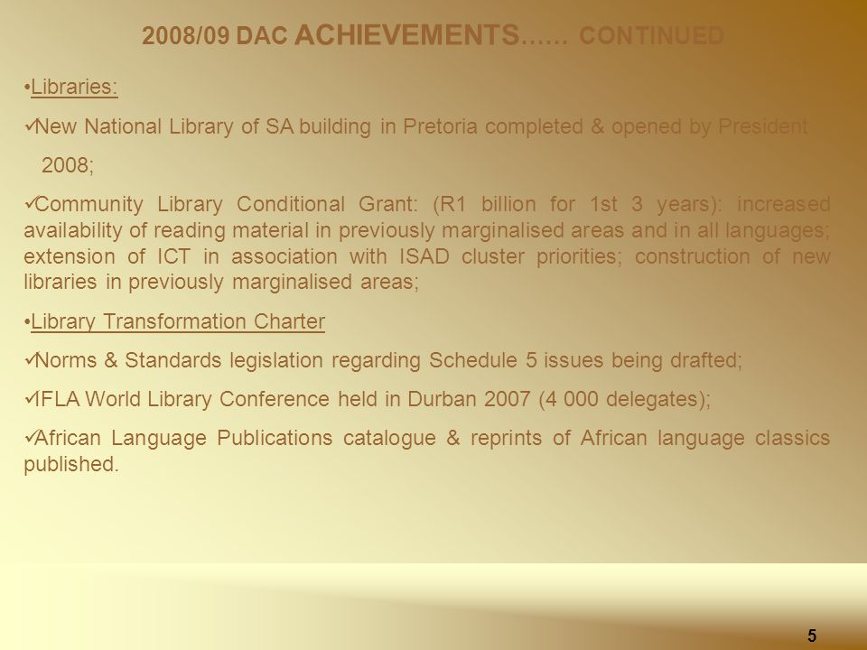 2008/09 DAC ACHIEVEMENTS …… CONTINUED Libraries: New National Library of SA building in Pretoria completed & opened by President 2008; Community Library Conditional Grant: (R1 billion for 1st 3 years): increased availability of reading material in previously marginalised areas and in all languages; extension of ICT in association with ISAD cluster priorities; construction of new libraries in previously marginalised areas; Library Transformation Charter Norms & Standards legislation regarding Schedule 5 issues being drafted; IFLA World Library Conference held in Durban 2007 (4 000 delegates); African Language Publications catalogue & reprints of African language classics published.