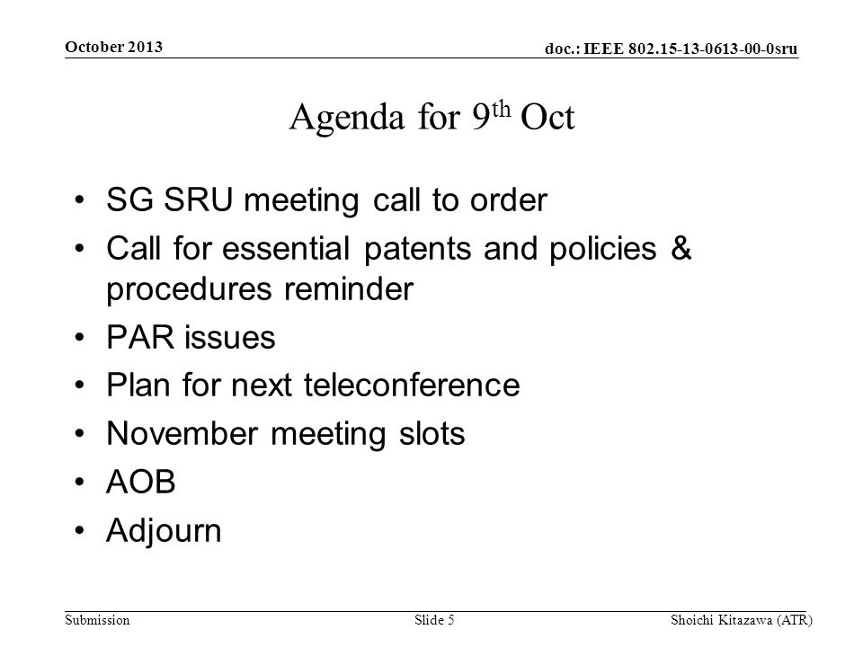 doc.: IEEE sru Submission October 2013 Shoichi Kitazawa (ATR)Slide 5 Agenda for 9 th Oct SG SRU meeting call to order Call for essential patents and policies & procedures reminder PAR issues Plan for next teleconference November meeting slots AOB Adjourn