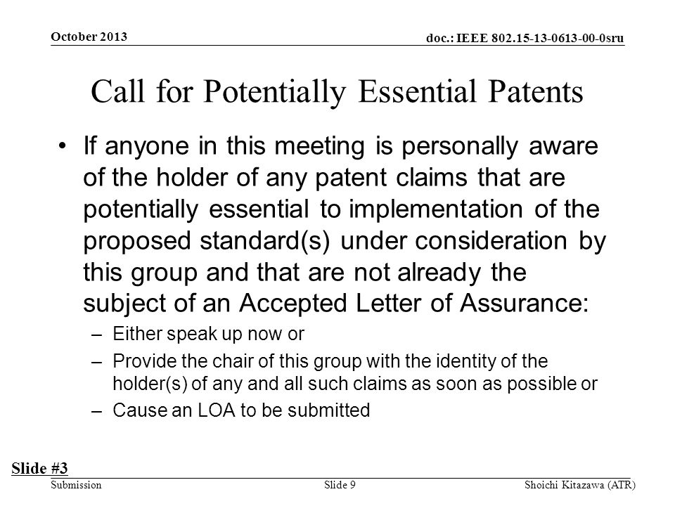doc.: IEEE sru Submission Call for Potentially Essential Patents If anyone in this meeting is personally aware of the holder of any patent claims that are potentially essential to implementation of the proposed standard(s) under consideration by this group and that are not already the subject of an Accepted Letter of Assurance: –Either speak up now or –Provide the chair of this group with the identity of the holder(s) of any and all such claims as soon as possible or –Cause an LOA to be submitted Slide #3 October 2013 Shoichi Kitazawa (ATR)Slide 9