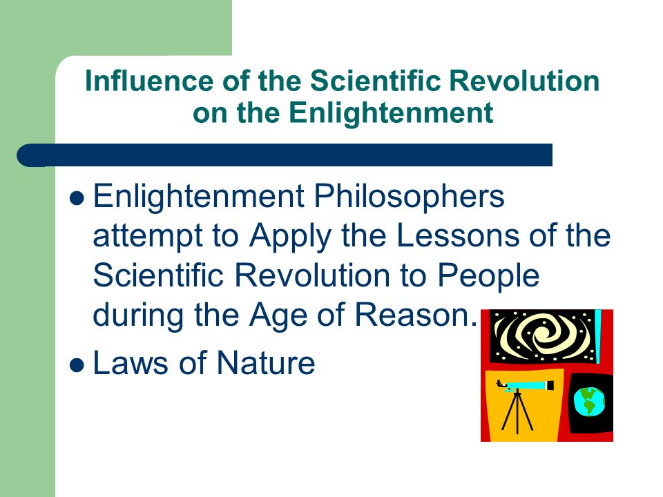 Influence of the Scientific Revolution on the Enlightenment Enlightenment Philosophers attempt to Apply the Lessons of the Scientific Revolution to People during the Age of Reason.