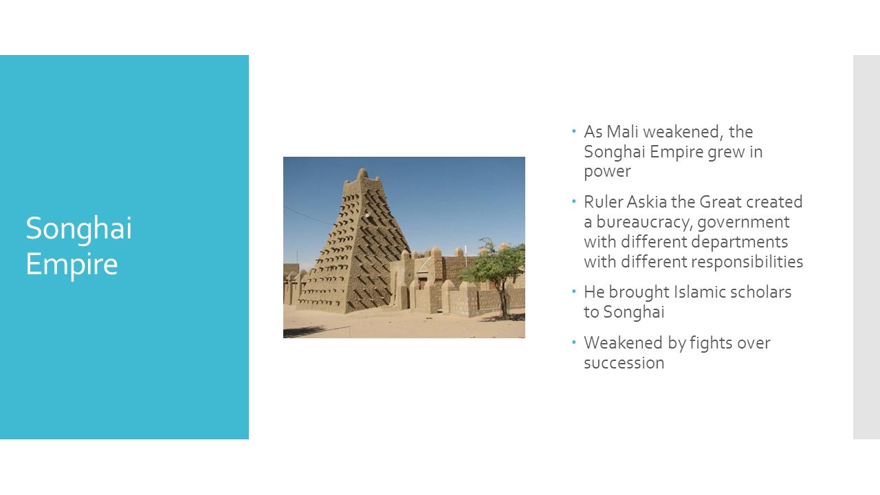 Songhai Empire  As Mali weakened, the Songhai Empire grew in power  Ruler Askia the Great created a bureaucracy, government with different departments with different responsibilities  He brought Islamic scholars to Songhai  Weakened by fights over succession