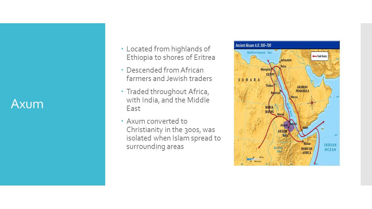 Axum  Located from highlands of Ethiopia to shores of Eritrea  Descended from African farmers and Jewish traders  Traded throughout Africa, with India, and the Middle East  Axum converted to Christianity in the 300s, was isolated when Islam spread to surrounding areas