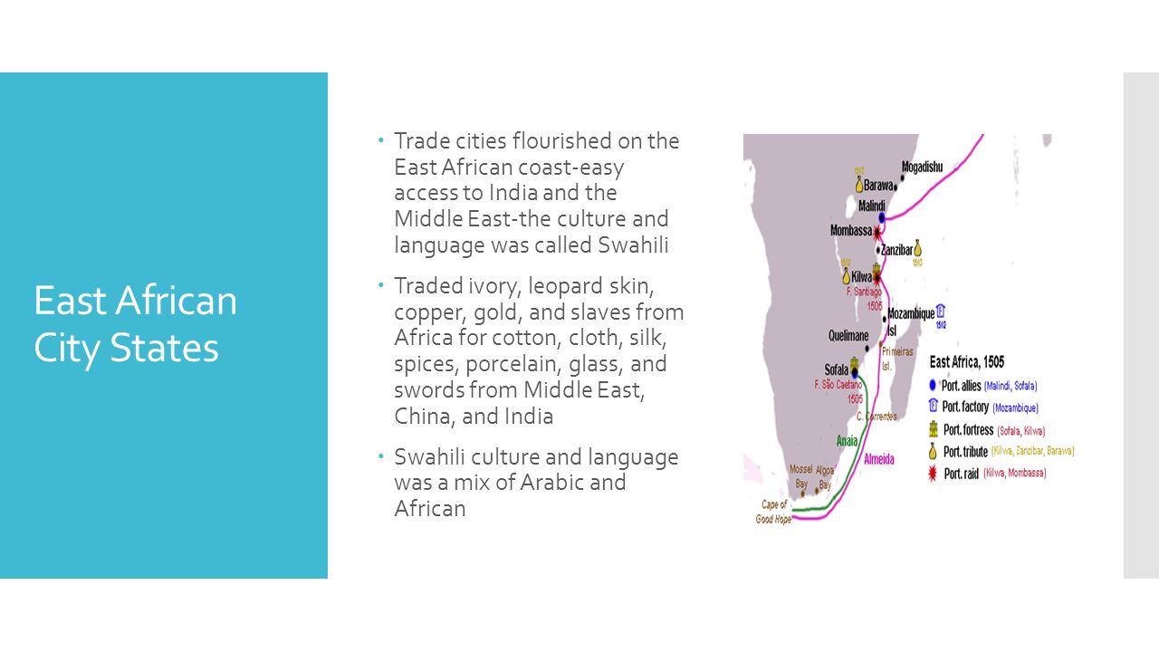 East African City States  Trade cities flourished on the East African coast-easy access to India and the Middle East-the culture and language was called Swahili  Traded ivory, leopard skin, copper, gold, and slaves from Africa for cotton, cloth, silk, spices, porcelain, glass, and swords from Middle East, China, and India  Swahili culture and language was a mix of Arabic and African