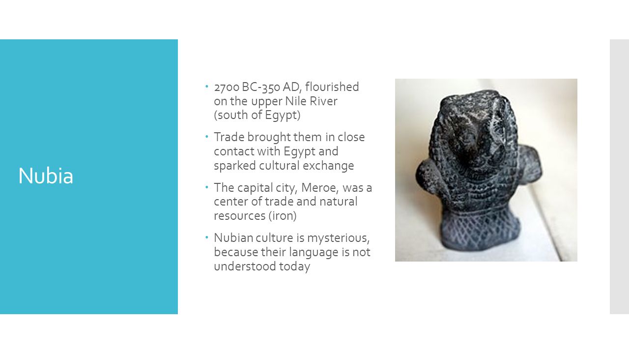 Nubia  2700 BC-350 AD, flourished on the upper Nile River (south of Egypt)  Trade brought them in close contact with Egypt and sparked cultural exchange  The capital city, Meroe, was a center of trade and natural resources (iron)  Nubian culture is mysterious, because their language is not understood today