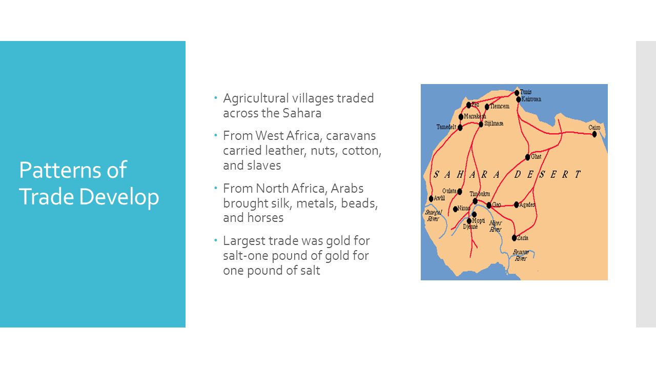 Patterns of Trade Develop  Agricultural villages traded across the Sahara  From West Africa, caravans carried leather, nuts, cotton, and slaves  From North Africa, Arabs brought silk, metals, beads, and horses  Largest trade was gold for salt-one pound of gold for one pound of salt