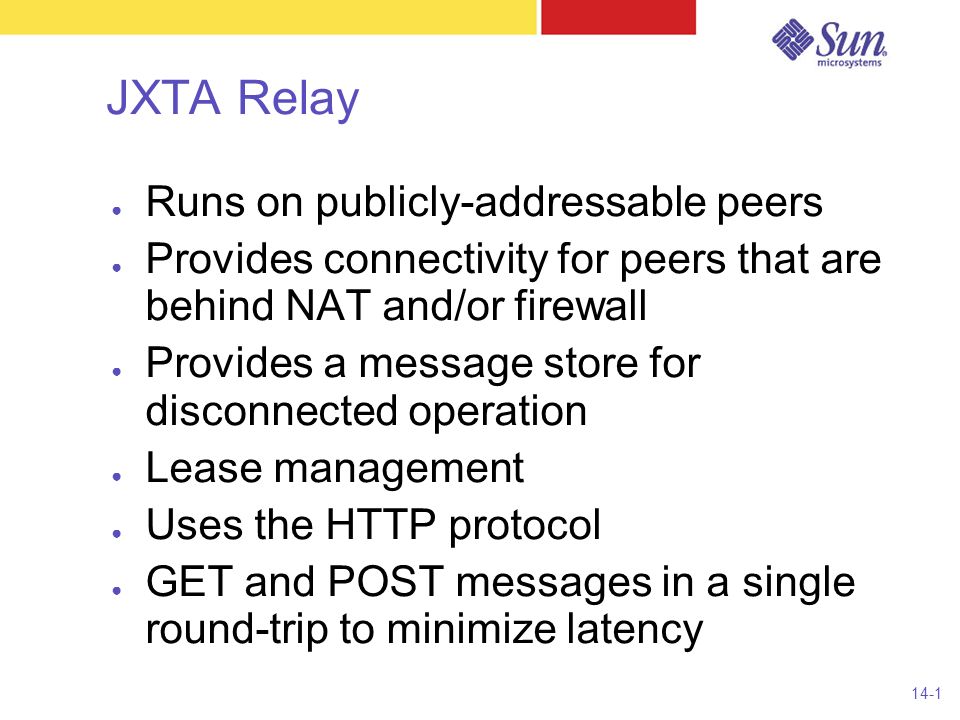 14-1 JXTA Relay ● Runs on publicly-addressable peers ● Provides connectivity for peers that are behind NAT and/or firewall ● Provides a message store for disconnected operation ● Lease management ● Uses the HTTP protocol ● GET and POST messages in a single round-trip to minimize latency