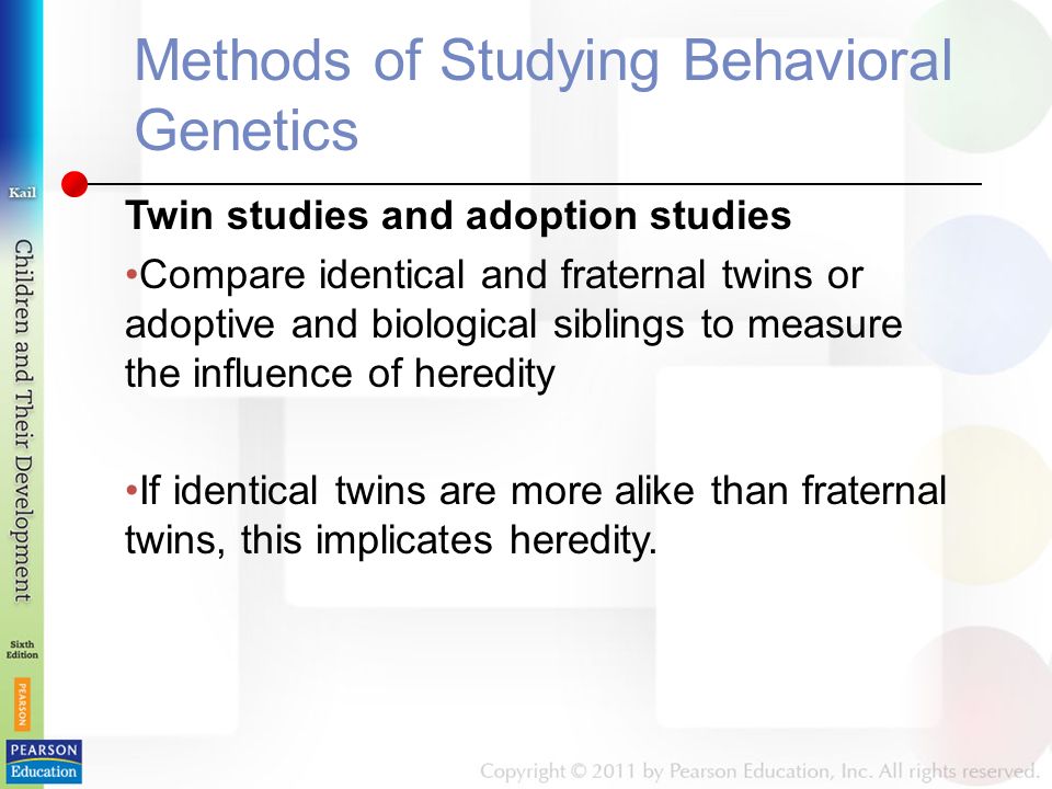 Methods of Studying Behavioral Genetics Twin studies and adoption studies Compare identical and fraternal twins or adoptive and biological siblings to measure the influence of heredity If identical twins are more alike than fraternal twins, this implicates heredity.