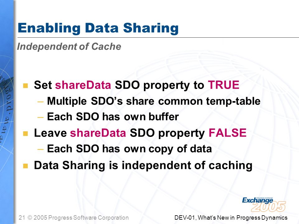 21© 2005 Progress Software Corporation DEV-01, What’s New in Progress Dynamics Enabling Data Sharing n Set shareData SDO property to TRUE –Multiple SDO’s share common temp-table –Each SDO has own buffer n Leave shareData SDO property FALSE –Each SDO has own copy of data n Data Sharing is independent of caching Independent of Cache