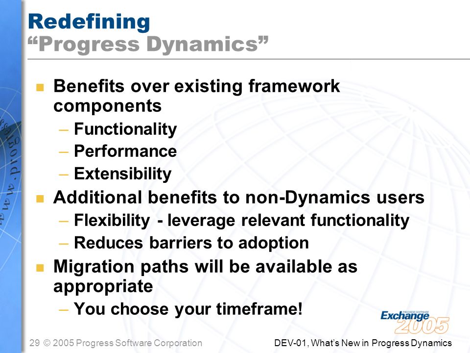 29© 2005 Progress Software Corporation DEV-01, What’s New in Progress Dynamics Redefining Progress Dynamics n Benefits over existing framework components –Functionality –Performance –Extensibility n Additional benefits to non-Dynamics users –Flexibility - leverage relevant functionality –Reduces barriers to adoption n Migration paths will be available as appropriate –You choose your timeframe!