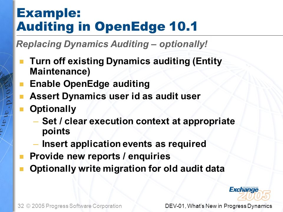 32© 2005 Progress Software Corporation DEV-01, What’s New in Progress Dynamics Example: Auditing in OpenEdge 10.1 n Turn off existing Dynamics auditing (Entity Maintenance) n Enable OpenEdge auditing n Assert Dynamics user id as audit user n Optionally –Set / clear execution context at appropriate points –Insert application events as required n Provide new reports / enquiries n Optionally write migration for old audit data Replacing Dynamics Auditing – optionally!