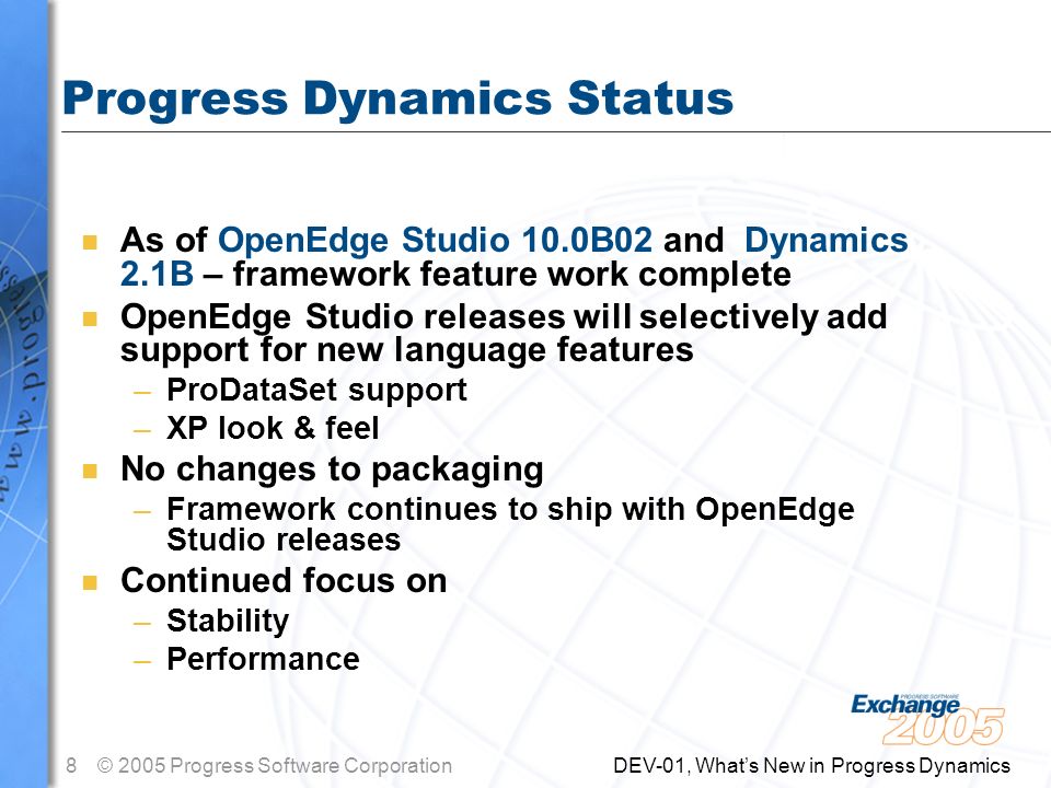 8© 2005 Progress Software Corporation DEV-01, What’s New in Progress Dynamics Progress Dynamics Status n As of OpenEdge Studio 10.0B02 and Dynamics 2.1B – framework feature work complete n OpenEdge Studio releases will selectively add support for new language features –ProDataSet support –XP look & feel n No changes to packaging –Framework continues to ship with OpenEdge Studio releases n Continued focus on –Stability –Performance