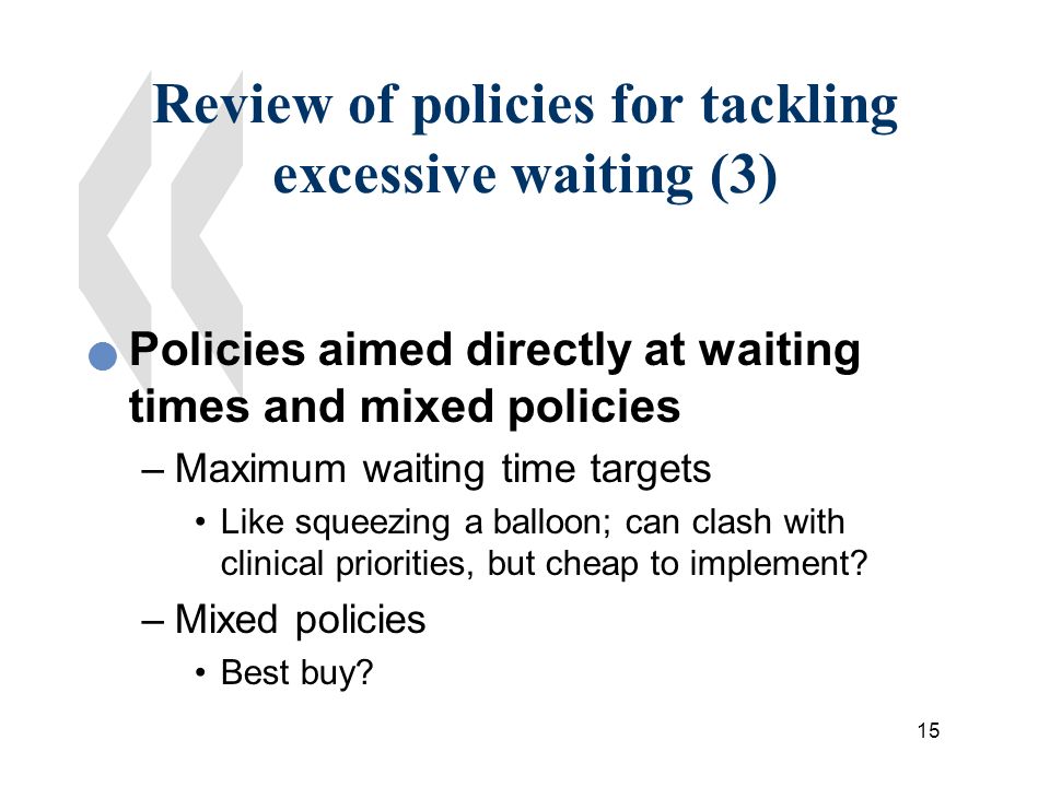 15 Review of policies for tackling excessive waiting (3) Policies aimed directly at waiting times and mixed policies –Maximum waiting time targets Like squeezing a balloon; can clash with clinical priorities, but cheap to implement.