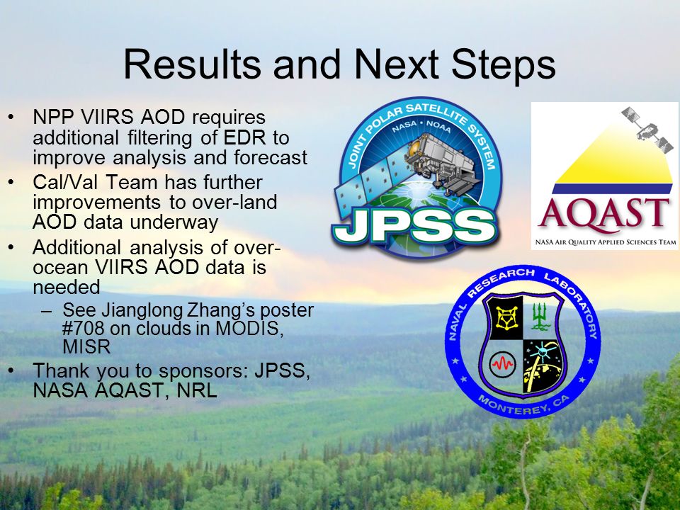Results and Next Steps NPP VIIRS AOD requires additional filtering of EDR to improve analysis and forecast Cal/Val Team has further improvements to over-land AOD data underway Additional analysis of over- ocean VIIRS AOD data is needed –See Jianglong Zhang’s poster #708 on clouds in MODIS, MISR Thank you to sponsors: JPSS, NASA AQAST, NRL