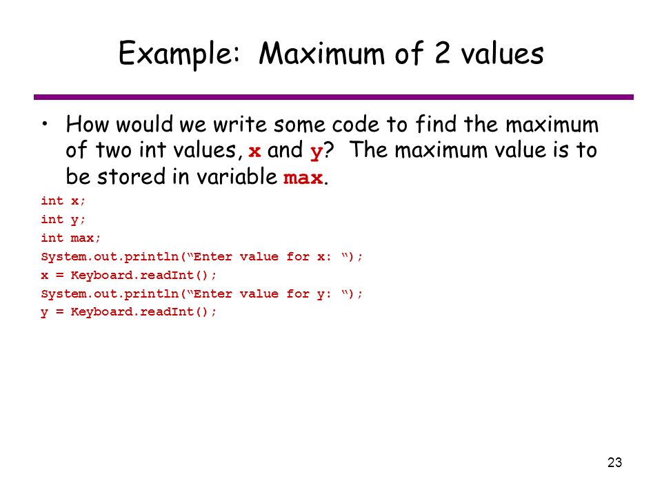 23 Example: Maximum of 2 values How would we write some code to find the maximum of two int values, x and y .