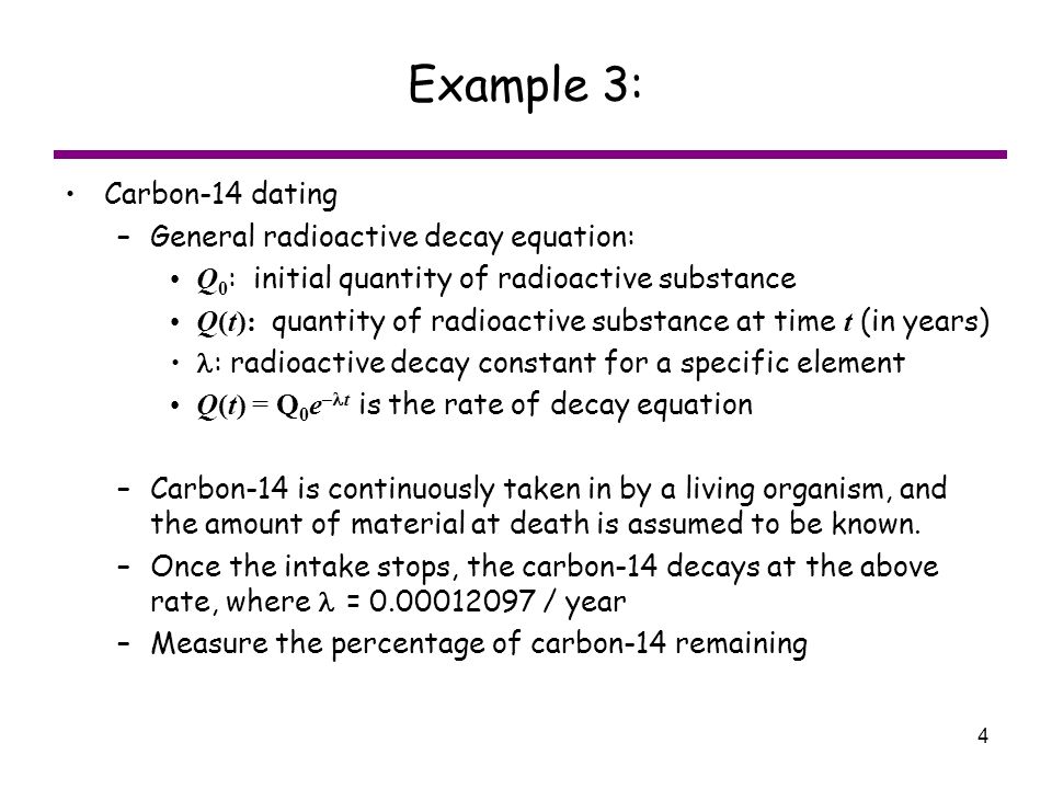 4 Example 3: Carbon-14 dating –General radioactive decay equation: Q 0 : initial quantity of radioactive substance Q(t): quantity of radioactive substance at time t (in years) : radioactive decay constant for a specific element Q(t) = Q 0 e – t is the rate of decay equation –Carbon-14 is continuously taken in by a living organism, and the amount of material at death is assumed to be known.