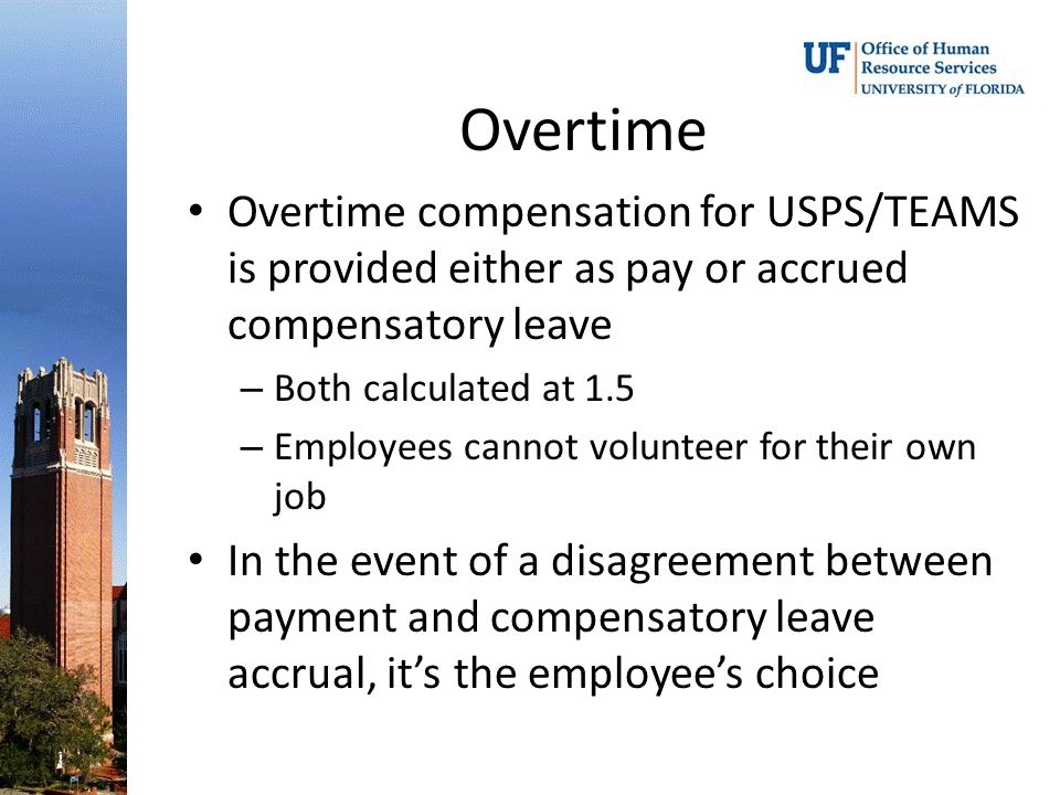 Overtime Overtime compensation for USPS/TEAMS is provided either as pay or accrued compensatory leave – Both calculated at 1.5 – Employees cannot volunteer for their own job In the event of a disagreement between payment and compensatory leave accrual, it’s the employee’s choice
