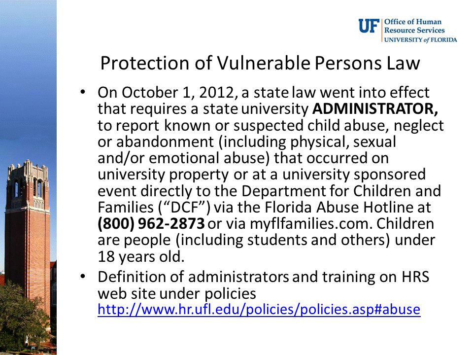 Protection of Vulnerable Persons Law On October 1, 2012, a state law went into effect that requires a state university ADMINISTRATOR, to report known or suspected child abuse, neglect or abandonment (including physical, sexual and/or emotional abuse) that occurred on university property or at a university sponsored event directly to the Department for Children and Families ( DCF ) via the Florida Abuse Hotline at (800) or via myflfamilies.com.