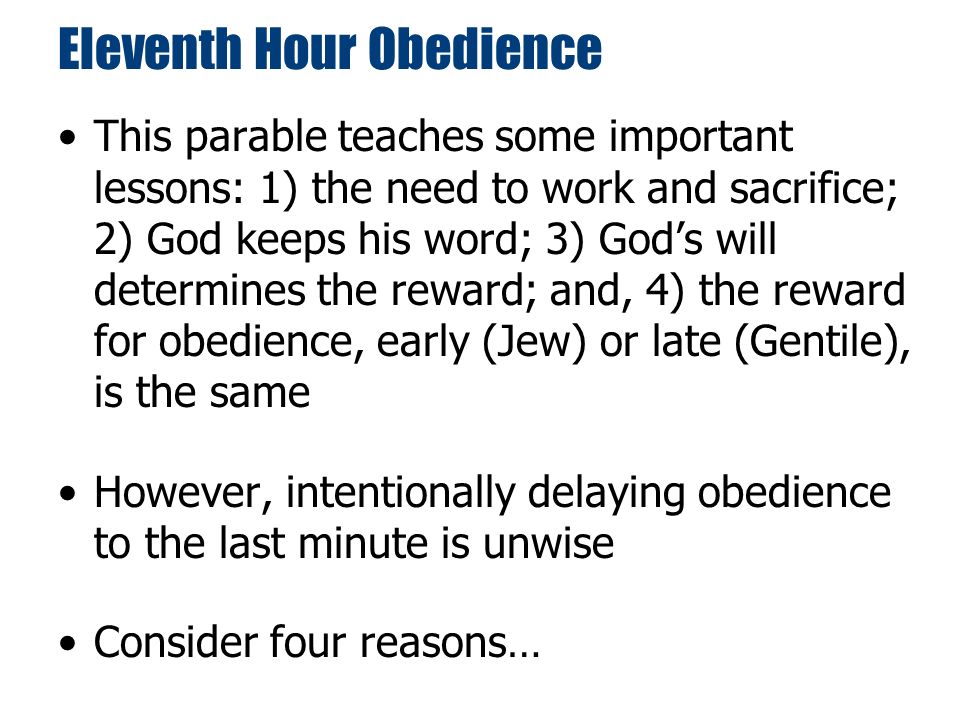 Eleventh Hour Obedience This parable teaches some important lessons: 1) the need to work and sacrifice; 2) God keeps his word; 3) God’s will determines the reward; and, 4) the reward for obedience, early (Jew) or late (Gentile), is the same However, intentionally delaying obedience to the last minute is unwise Consider four reasons…