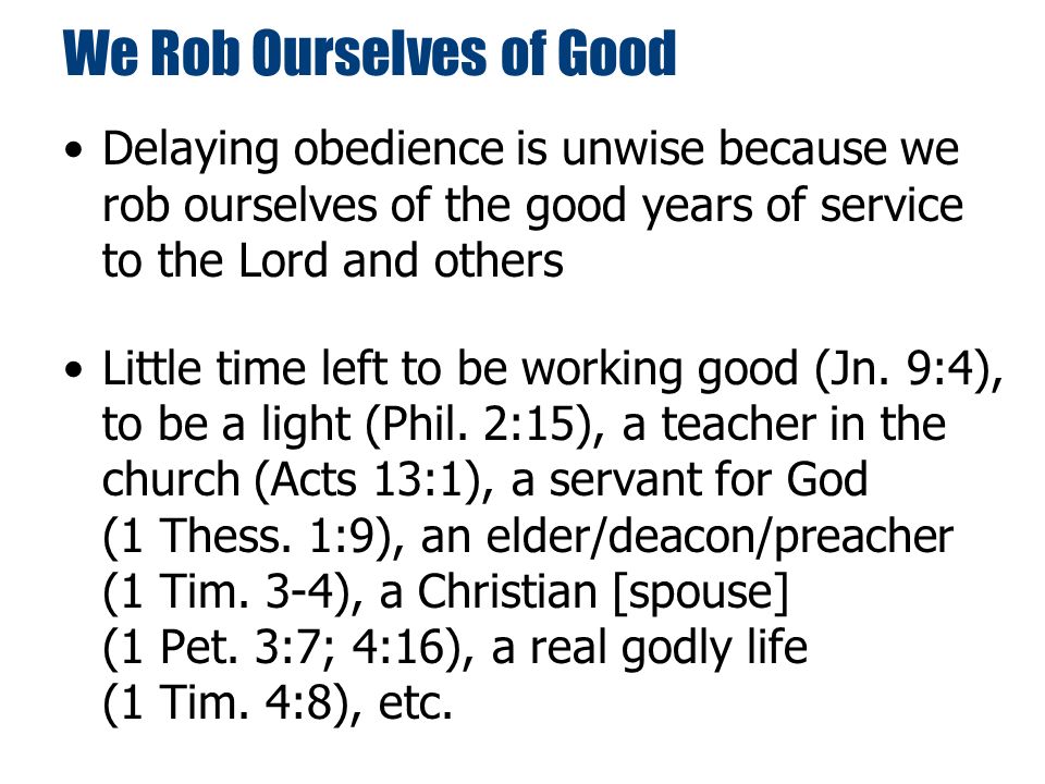 We Rob Ourselves of Good Delaying obedience is unwise because we rob ourselves of the good years of service to the Lord and others Little time left to be working good (Jn.