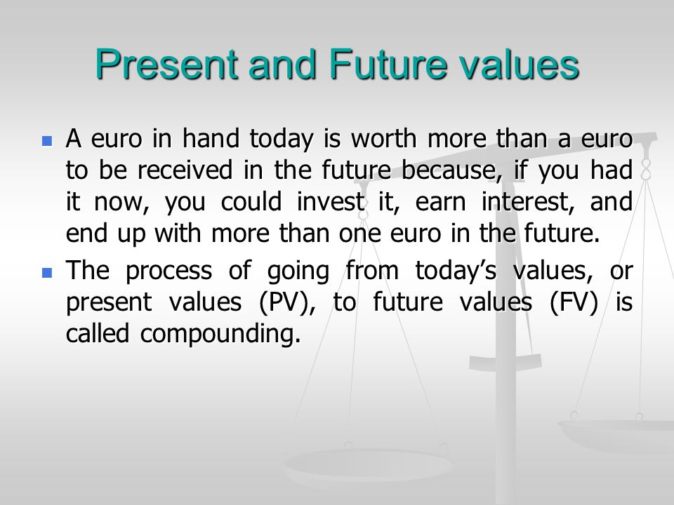 Present and Future values A euro in hand today is worth more than a euro to be received in the future because, if you had it now, you could invest it, earn interest, and end up with more than one euro in the future.