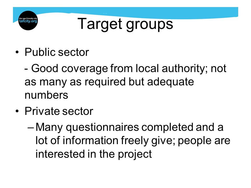 Target groups Public sector - Good coverage from local authority; not as many as required but adequate numbers Private sector –Many questionnaires completed and a lot of information freely give; people are interested in the project