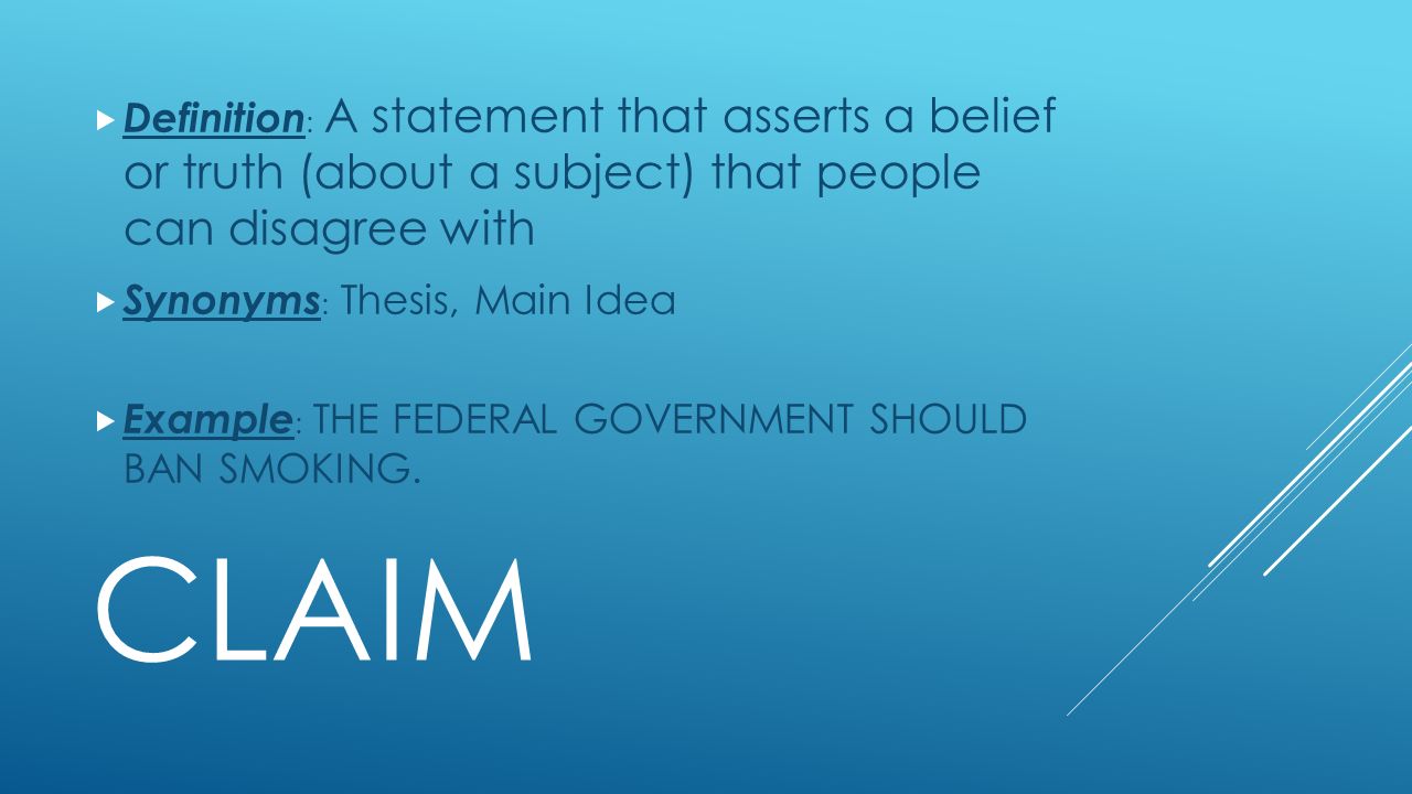 CLAIM  Definition : A statement that asserts a belief or truth (about a subject) that people can disagree with  Synonyms : Thesis, Main Idea  Example : THE FEDERAL GOVERNMENT SHOULD BAN SMOKING.