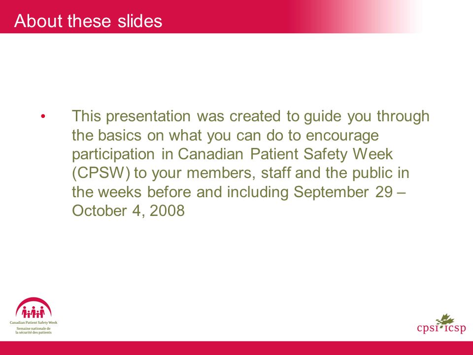About these slides This presentation was created to guide you through the basics on what you can do to encourage participation in Canadian Patient Safety Week (CPSW) to your members, staff and the public in the weeks before and including September 29 – October 4, 2008