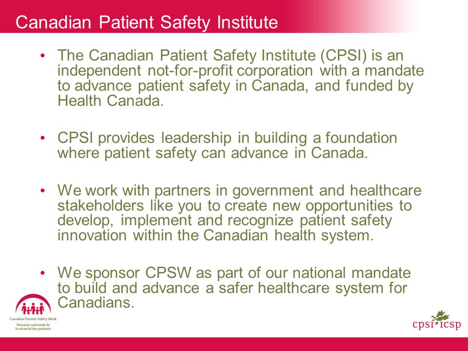 Canadian Patient Safety Institute The Canadian Patient Safety Institute (CPSI) is an independent not-for-profit corporation with a mandate to advance patient safety in Canada, and funded by Health Canada.