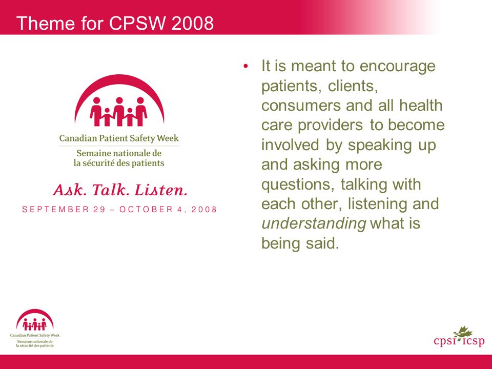 Theme for CPSW 2008 It is meant to encourage patients, clients, consumers and all health care providers to become involved by speaking up and asking more questions, talking with each other, listening and understanding what is being said.