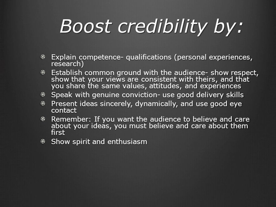 Boost credibility by: Explain competence- qualifications (personal experiences, research) Establish common ground with the audience- show respect, show that your views are consistent with theirs, and that you share the same values, attitudes, and experiences Speak with genuine conviction- use good delivery skills Present ideas sincerely, dynamically, and use good eye contact Remember: If you want the audience to believe and care about your ideas, you must believe and care about them first Show spirit and enthusiasm