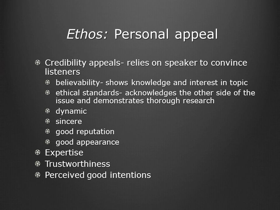 Ethos: Personal appeal Ethos: Personal appeal Credibility appeals- relies on speaker to convince listeners believability- shows knowledge and interest in topic ethical standards- acknowledges the other side of the issue and demonstrates thorough research dynamicsincere good reputation good appearance ExpertiseTrustworthiness Perceived good intentions