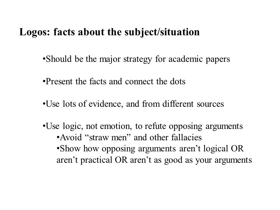 Logos: facts about the subject/situation Should be the major strategy for academic papers Present the facts and connect the dots Use lots of evidence, and from different sources Use logic, not emotion, to refute opposing arguments Avoid straw men and other fallacies Show how opposing arguments aren’t logical OR aren’t practical OR aren’t as good as your arguments