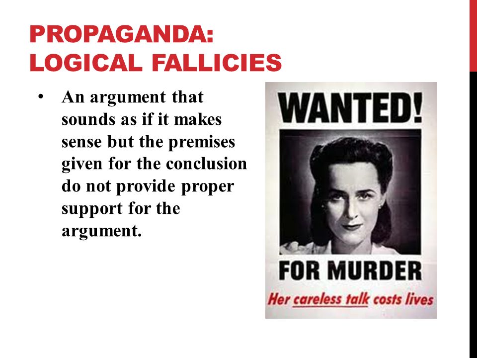 PROPAGANDA: LOGICAL FALLICIES An argument that sounds as if it makes sense but the premises given for the conclusion do not provide proper support for the argument.