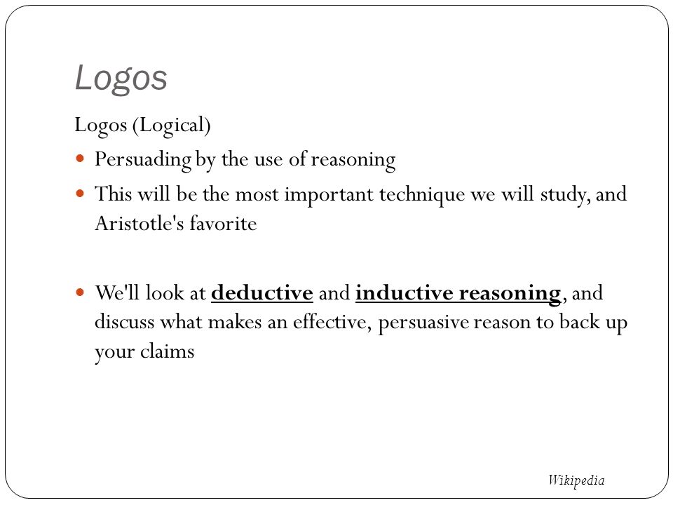 Logos Logos (Logical) Persuading by the use of reasoning This will be the most important technique we will study, and Aristotle s favorite We ll look at deductive and inductive reasoning, and discuss what makes an effective, persuasive reason to back up your claims Wikipedia