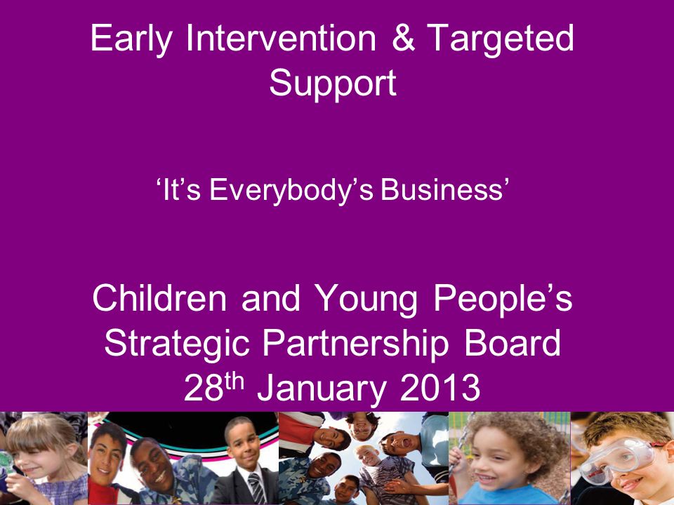 Early Intervention & Targeted Support ‘It’s Everybody’s Business’ Children and Young People’s Strategic Partnership Board 28 th January 2013