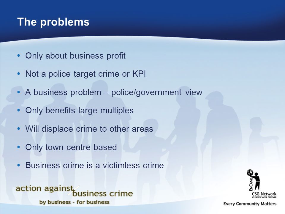 The problems  Only about business profit  Not a police target crime or KPI  A business problem – police/government view  Only benefits large multiples  Will displace crime to other areas  Only town-centre based  Business crime is a victimless crime
