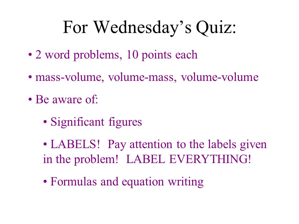 For Wednesday’s Quiz: 2 word problems, 10 points each mass-volume, volume-mass, volume-volume Be aware of: Significant figures LABELS.